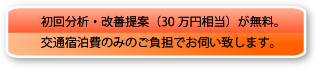 初回分析・改善提案（30万円相当）が無料。交通宿泊費のみのご負担でお伺い致します。