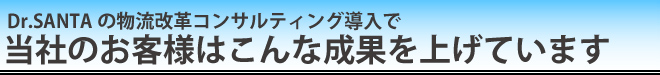 Dr.SANTAの物流改革コンサルティング導入で 当社のお客様はこんな成果を上げています