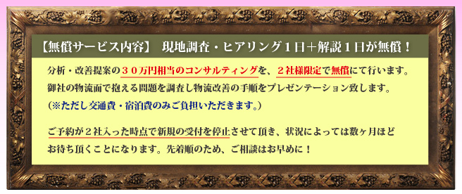 分析・改善提案の３０万円相当のコンサルティングを、月間２社様限定で無償にて行います。
御社の物流面で抱える問題を調査し物流改善の手順をプレゼンテーション致します。
（※ただし交通費・宿泊費のみご負担いただきます。）

ご予約が２社入った時点で新規の受付を停止させて頂き、状況によっては数ヶ月ほど
お待ち頂くことになります。先着順のため、ご相談はお早めに！